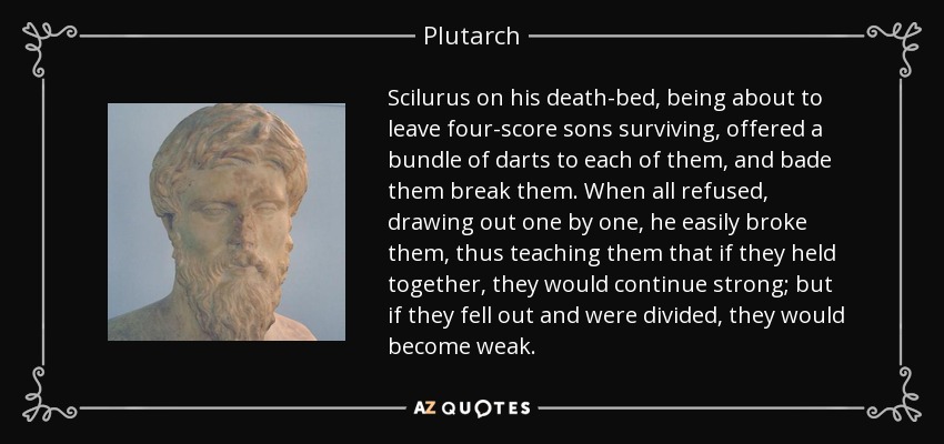 Scilurus on his death-bed, being about to leave four-score sons surviving, offered a bundle of darts to each of them, and bade them break them. When all refused, drawing out one by one, he easily broke them, thus teaching them that if they held together, they would continue strong; but if they fell out and were divided, they would become weak. - Plutarch