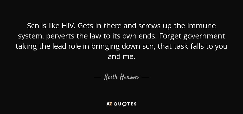 Scn is like HIV. Gets in there and screws up the immune system, perverts the law to its own ends. Forget government taking the lead role in bringing down scn, that task falls to you and me. - Keith Henson