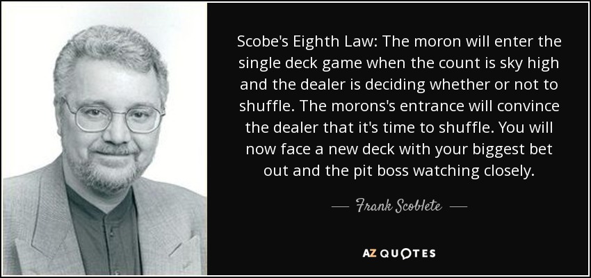 Scobe's Eighth Law: The moron will enter the single deck game when the count is sky high and the dealer is deciding whether or not to shuffle. The morons's entrance will convince the dealer that it's time to shuffle. You will now face a new deck with your biggest bet out and the pit boss watching closely. - Frank Scoblete