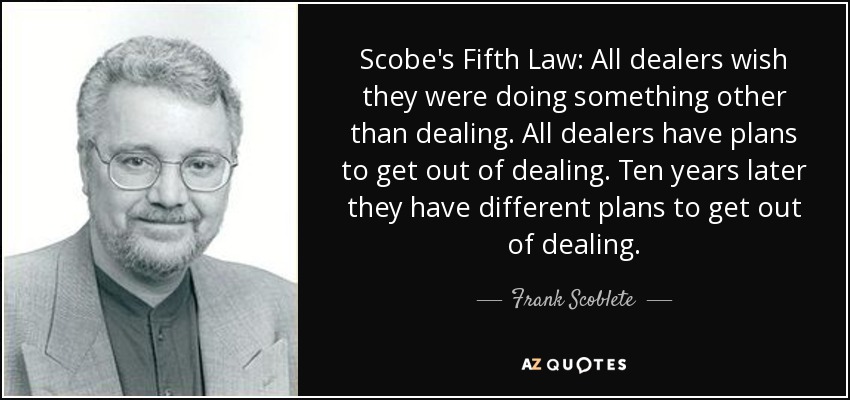 Scobe's Fifth Law: All dealers wish they were doing something other than dealing. All dealers have plans to get out of dealing. Ten years later they have different plans to get out of dealing. - Frank Scoblete