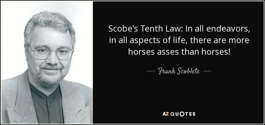 Scobe's Tenth Law: In all endeavors, in all aspects of life, there are more horses asses than horses! - Frank Scoblete