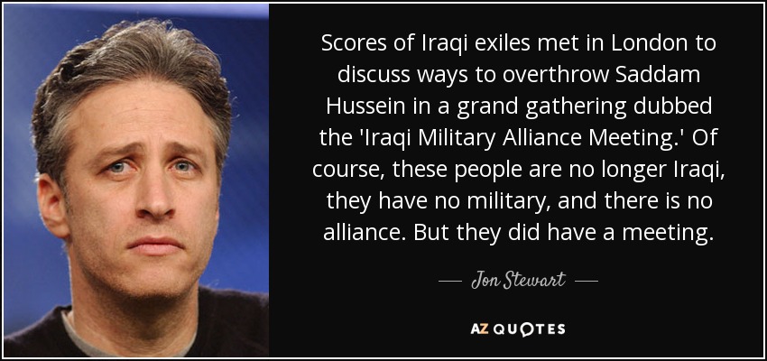 Scores of Iraqi exiles met in London to discuss ways to overthrow Saddam Hussein in a grand gathering dubbed the 'Iraqi Military Alliance Meeting.' Of course, these people are no longer Iraqi, they have no military, and there is no alliance. But they did have a meeting. - Jon Stewart