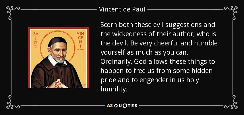 Scorn both these evil suggestions and the wickedness of their author, who is the devil. Be very cheerful and humble yourself as much as you can. Ordinarily, God allows these things to happen to free us from some hidden pride and to engender in us holy humility. - Vincent de Paul