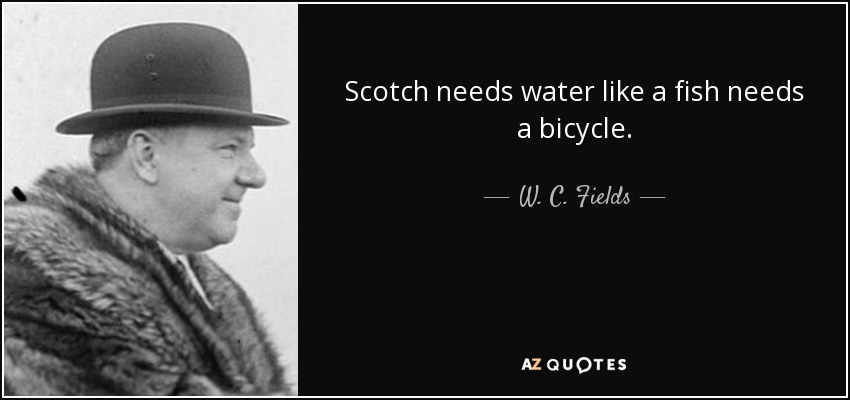 Scotch needs water like a fish needs a bicycle. - W. C. Fields