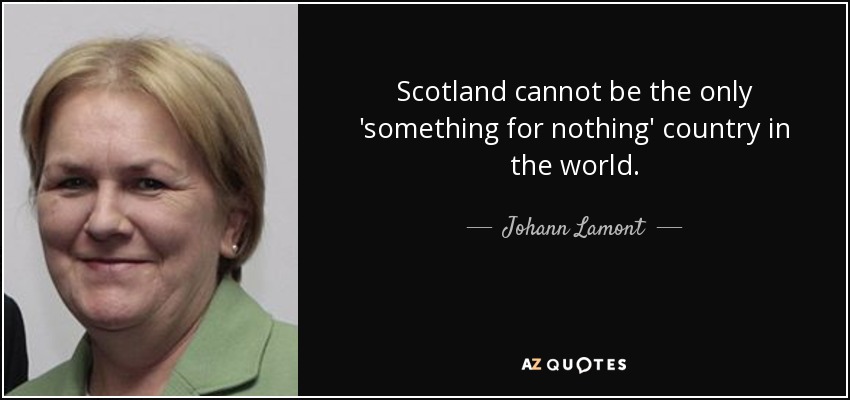 Scotland cannot be the only 'something for nothing' country in the world. - Johann Lamont