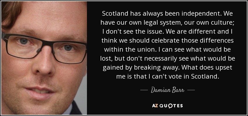 Scotland has always been independent. We have our own legal system, our own culture; I don't see the issue. We are different and I think we should celebrate those differences within the union. I can see what would be lost, but don't necessarily see what would be gained by breaking away. What does upset me is that I can't vote in Scotland. - Damian Barr