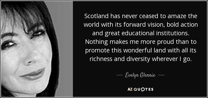 Scotland has never ceased to amaze the world with its forward vision, bold action and great educational institutions. Nothing makes me more proud than to promote this wonderful land with all its richness and diversity wherever I go. - Evelyn Glennie