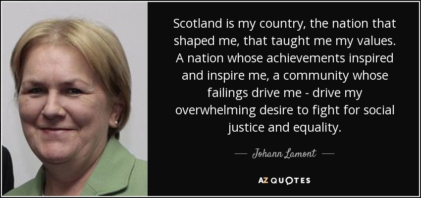 Scotland is my country, the nation that shaped me, that taught me my values. A nation whose achievements inspired and inspire me, a community whose failings drive me - drive my overwhelming desire to fight for social justice and equality. - Johann Lamont