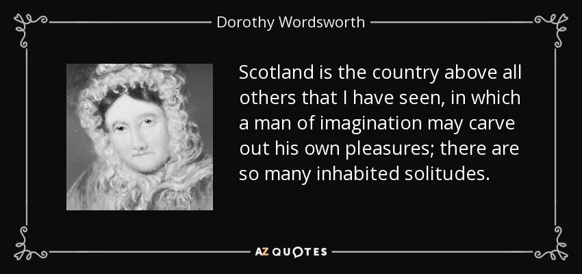 Scotland is the country above all others that I have seen, in which a man of imagination may carve out his own pleasures; there are so many inhabited solitudes. - Dorothy Wordsworth