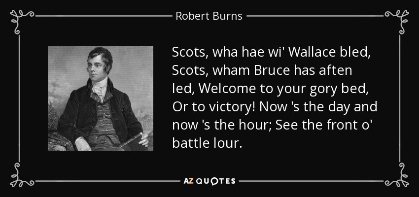 Scots, wha hae wi' Wallace bled, Scots, wham Bruce has aften led, Welcome to your gory bed, Or to victory! Now 's the day and now 's the hour; See the front o' battle lour. - Robert Burns