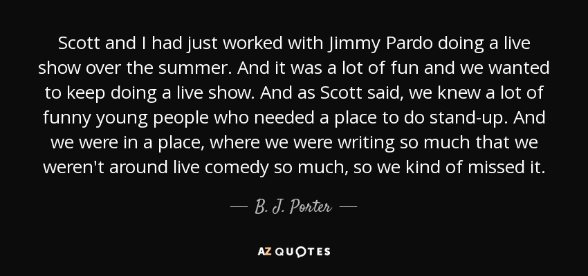 Scott and I had just worked with Jimmy Pardo doing a live show over the summer. And it was a lot of fun and we wanted to keep doing a live show. And as Scott said, we knew a lot of funny young people who needed a place to do stand-up. And we were in a place, where we were writing so much that we weren't around live comedy so much, so we kind of missed it. - B. J. Porter
