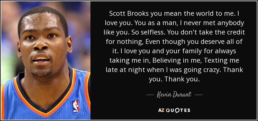 Scott Brooks you mean the world to me. I love you. You as a man, I never met anybody like you. So selfless. You don't take the credit for nothing, Even though you deserve all of it. I love you and your family for always taking me in, Believing in me, Texting me late at night when I was going crazy. Thank you. Thank you. - Kevin Durant