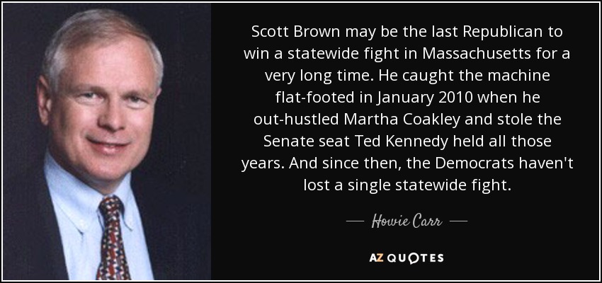 Scott Brown may be the last Republican to win a statewide fight in Massachusetts for a very long time. He caught the machine flat-footed in January 2010 when he out-hustled Martha Coakley and stole the Senate seat Ted Kennedy held all those years. And since then, the Democrats haven't lost a single statewide fight. - Howie Carr