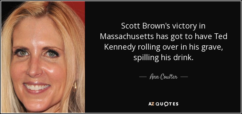 Scott Brown's victory in Massachusetts has got to have Ted Kennedy rolling over in his grave, spilling his drink. - Ann Coulter