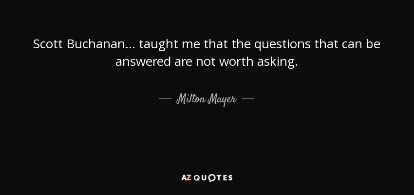 Scott Buchanan . . . taught me that the questions that can be answered are not worth asking. - Milton Mayer