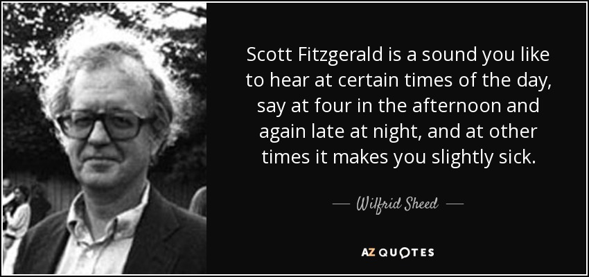 Scott Fitzgerald is a sound you like to hear at certain times of the day, say at four in the afternoon and again late at night, and at other times it makes you slightly sick. - Wilfrid Sheed
