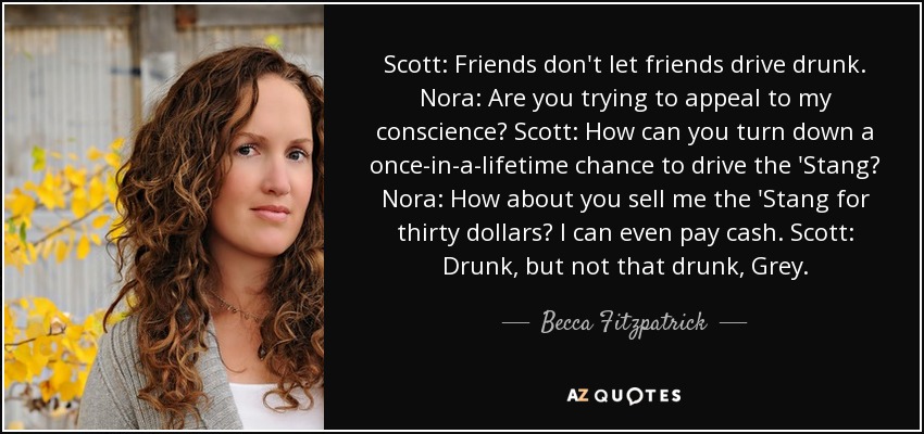 Scott: Friends don't let friends drive drunk. Nora: Are you trying to appeal to my conscience? Scott: How can you turn down a once-in-a-lifetime chance to drive the 'Stang? Nora: How about you sell me the 'Stang for thirty dollars? I can even pay cash. Scott: Drunk, but not that drunk, Grey. - Becca Fitzpatrick
