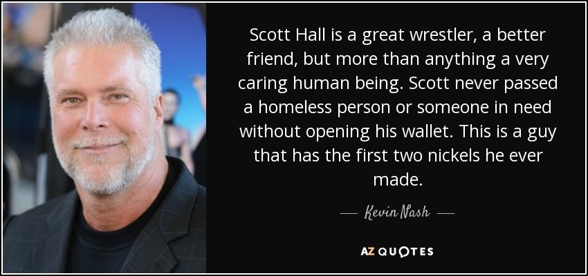 Scott Hall is a great wrestler, a better friend, but more than anything a very caring human being. Scott never passed a homeless person or someone in need without opening his wallet. This is a guy that has the first two nickels he ever made. - Kevin Nash