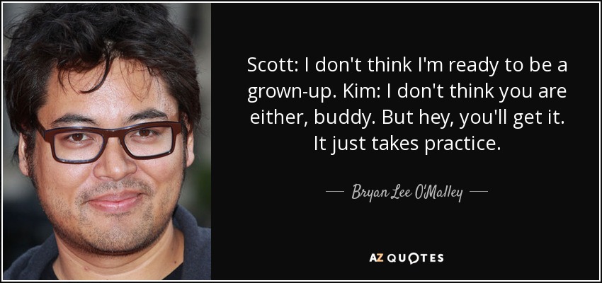 Scott: I don't think I'm ready to be a grown-up. Kim: I don't think you are either, buddy. But hey, you'll get it. It just takes practice. - Bryan Lee O'Malley