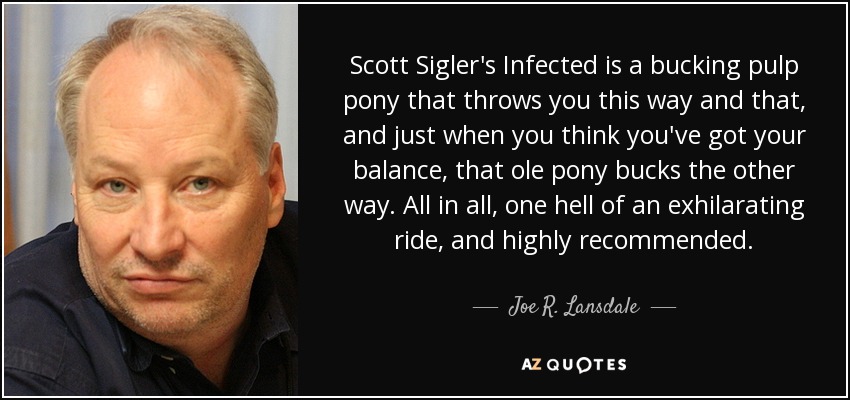 Scott Sigler's Infected is a bucking pulp pony that throws you this way and that, and just when you think you've got your balance, that ole pony bucks the other way. All in all, one hell of an exhilarating ride, and highly recommended. - Joe R. Lansdale
