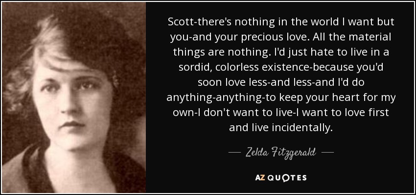 Scott-there's nothing in the world I want but you-and your precious love. All the material things are nothing. I'd just hate to live in a sordid, colorless existence-because you'd soon love less-and less-and I'd do anything-anything-to keep your heart for my own-I don't want to live-I want to love first and live incidentally. - Zelda Fitzgerald