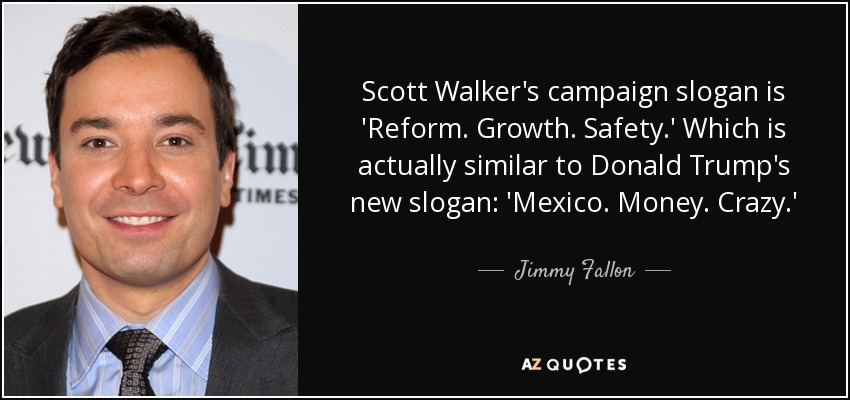 Scott Walker's campaign slogan is 'Reform. Growth. Safety.' Which is actually similar to Donald Trump's new slogan: 'Mexico. Money. Crazy.' - Jimmy Fallon