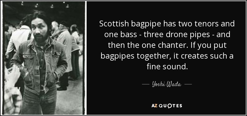 Scottish bagpipe has two tenors and one bass - three drone pipes - and then the one chanter. If you put bagpipes together, it creates such a fine sound. - Yoshi Wada