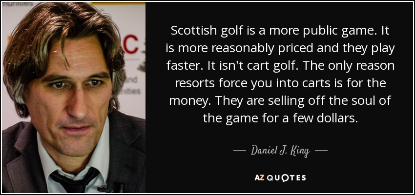 Scottish golf is a more public game. It is more reasonably priced and they play faster. It isn't cart golf. The only reason resorts force you into carts is for the money. They are selling off the soul of the game for a few dollars. - Daniel J. King