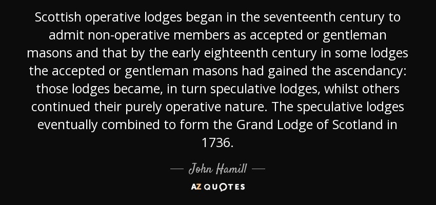 Scottish operative lodges began in the seventeenth century to admit non-operative members as accepted or gentleman masons and that by the early eighteenth century in some lodges the accepted or gentleman masons had gained the ascendancy: those lodges became, in turn speculative lodges, whilst others continued their purely operative nature. The speculative lodges eventually combined to form the Grand Lodge of Scotland in 1736. - John Hamill