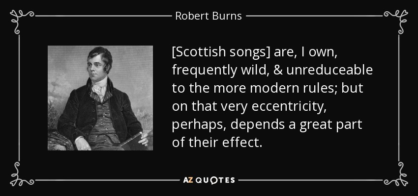 [Scottish songs] are, I own, frequently wild, & unreduceable to the more modern rules; but on that very eccentricity, perhaps, depends a great part of their effect. - Robert Burns