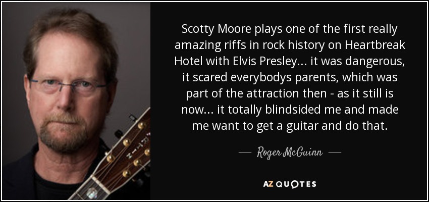 Scotty Moore plays one of the first really amazing riffs in rock history on Heartbreak Hotel with Elvis Presley ... it was dangerous, it scared everybodys parents, which was part of the attraction then - as it still is now... it totally blindsided me and made me want to get a guitar and do that. - Roger McGuinn