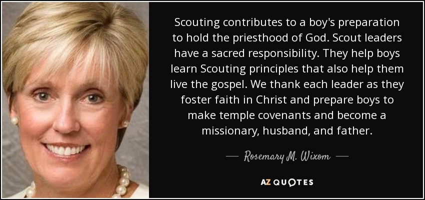 Scouting contributes to a boy's preparation to hold the priesthood of God. Scout leaders have a sacred responsibility. They help boys learn Scouting principles that also help them live the gospel. We thank each leader as they foster faith in Christ and prepare boys to make temple covenants and become a missionary, husband, and father. - Rosemary M. Wixom