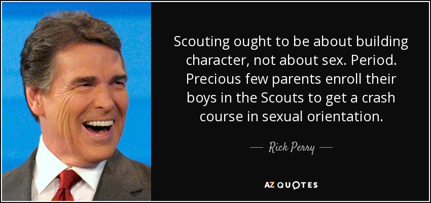 Scouting ought to be about building character, not about sex. Period. Precious few parents enroll their boys in the Scouts to get a crash course in sexual orientation. - Rick Perry