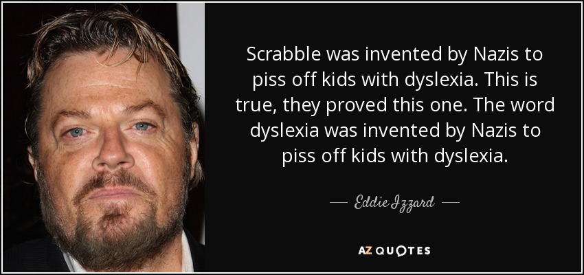 Scrabble was invented by Nazis to piss off kids with dyslexia. This is true, they proved this one. The word dyslexia was invented by Nazis to piss off kids with dyslexia. - Eddie Izzard