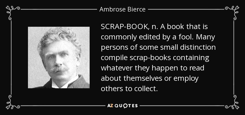 SCRAP-BOOK, n. A book that is commonly edited by a fool. Many persons of some small distinction compile scrap-books containing whatever they happen to read about themselves or employ others to collect. - Ambrose Bierce