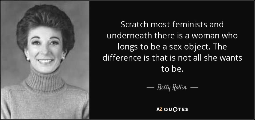 Scratch most feminists and underneath there is a woman who longs to be a sex object. The difference is that is not all she wants to be. - Betty Rollin