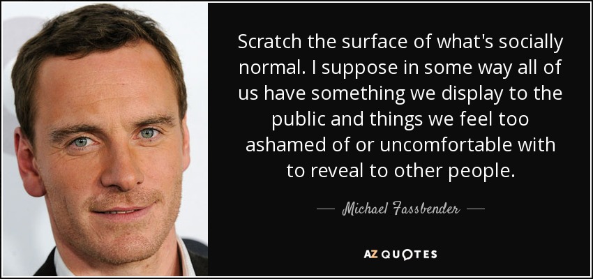 Scratch the surface of what's socially normal. I suppose in some way all of us have something we display to the public and things we feel too ashamed of or uncomfortable with to reveal to other people. - Michael Fassbender