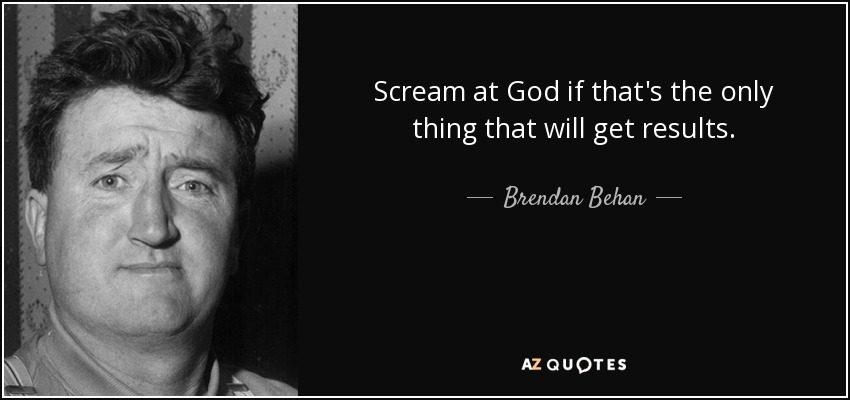 Scream at God if that's the only thing that will get results. - Brendan Behan
