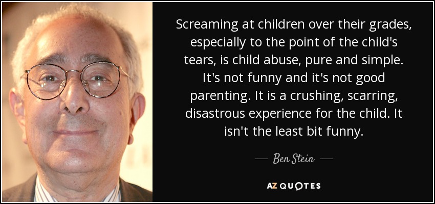 Screaming at children over their grades, especially to the point of the child's tears, is child abuse, pure and simple. It's not funny and it's not good parenting. It is a crushing, scarring, disastrous experience for the child. It isn't the least bit funny. - Ben Stein