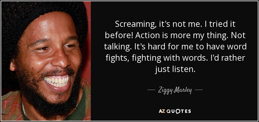 Screaming, it's not me. I tried it before! Action is more my thing. Not talking. It's hard for me to have word fights, fighting with words. I'd rather just listen. - Ziggy Marley