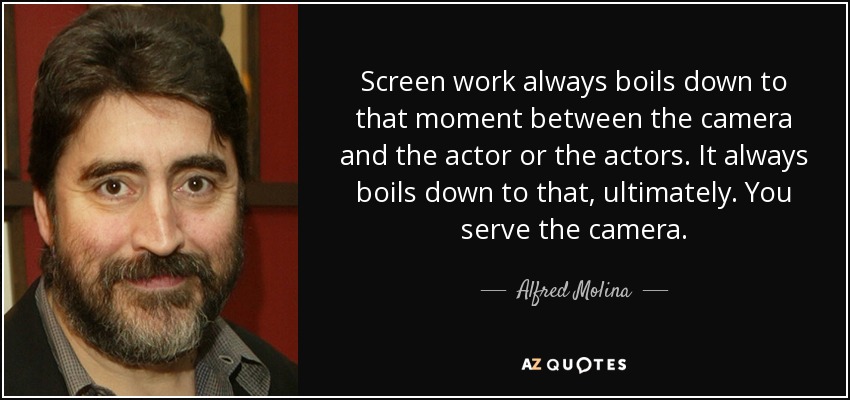 Screen work always boils down to that moment between the camera and the actor or the actors. It always boils down to that, ultimately. You serve the camera. - Alfred Molina