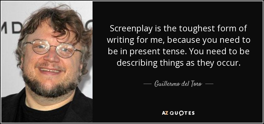 Screenplay is the toughest form of writing for me, because you need to be in present tense. You need to be describing things as they occur. - Guillermo del Toro