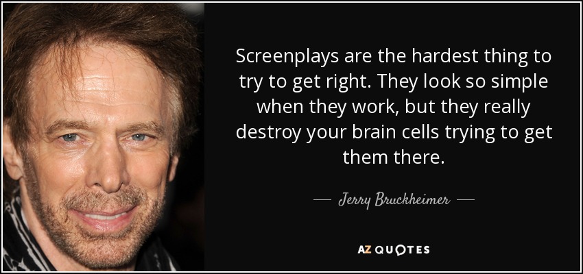 Screenplays are the hardest thing to try to get right. They look so simple when they work, but they really destroy your brain cells trying to get them there. - Jerry Bruckheimer