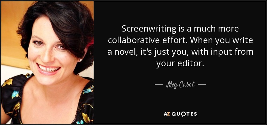 Screenwriting is a much more collaborative effort. When you write a novel, it's just you, with input from your editor. - Meg Cabot