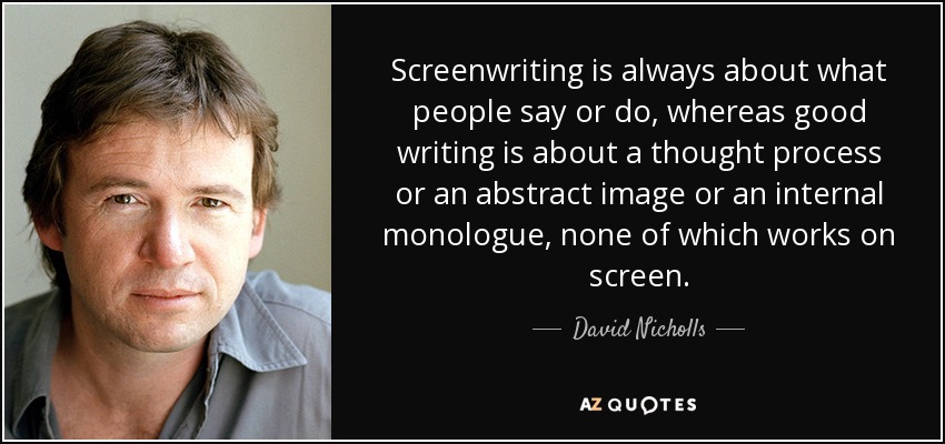 Screenwriting is always about what people say or do, whereas good writing is about a thought process or an abstract image or an internal monologue, none of which works on screen. - David Nicholls