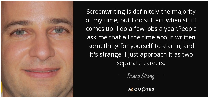 Screenwriting is definitely the majority of my time, but I do still act when stuff comes up. I do a few jobs a year.People ask me that all the time about written something for yourself to star in, and it's strange. I just approach it as two separate careers. - Danny Strong