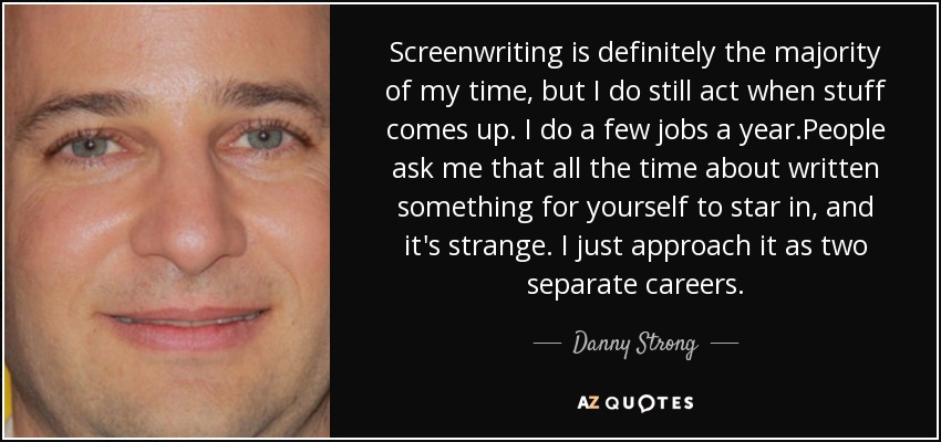 Screenwriting is definitely the majority of my time, but I do still act when stuff comes up. I do a few jobs a year.People ask me that all the time about written something for yourself to star in, and it's strange. I just approach it as two separate careers. - Danny Strong