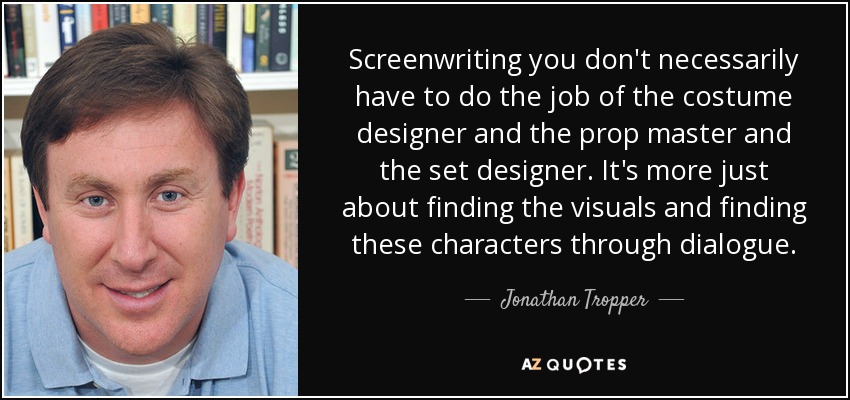 Screenwriting you don't necessarily have to do the job of the costume designer and the prop master and the set designer. It's more just about finding the visuals and finding these characters through dialogue. - Jonathan Tropper