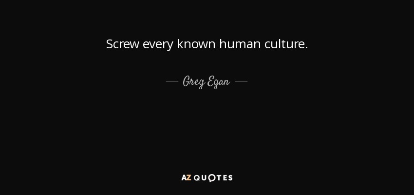 Screw every known human culture. - Greg Egan