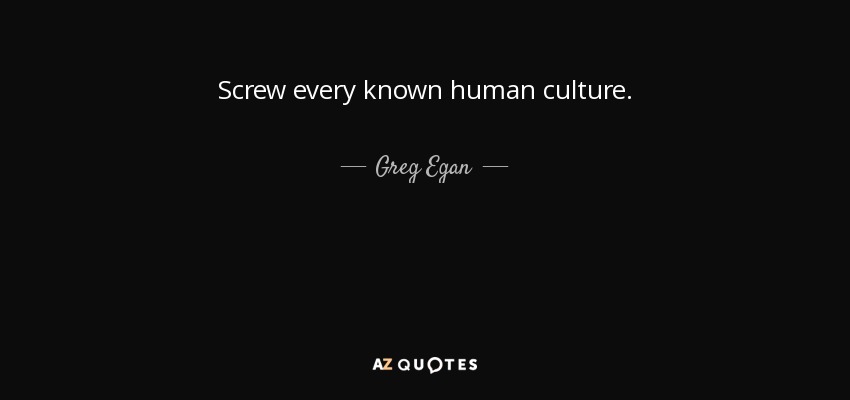 Screw every known human culture. - Greg Egan